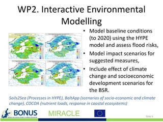 WP2. Interactive Environmental
Modelling
• Model baseline conditions
(to 2020) using the HYPE
model and assess flood risks,
• Model impact scenarios for
suggested measures,
• Include effect of climate
change and socioeconomic
development scenarios for
the BSR.
Slide 6
Soils2Sea (Processes in HYPE), BaltApp (scenarios of socio-economic and climate
change), COCOA (nutrient loads, response in coastal ecosystems)
 