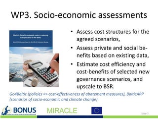 WP3. Socio-economic assessments
• Assess cost structures for the
agreed scenarios,
• Assess private and social be-
nefits based on existing data,
• Estimate cost efficiency and
cost-benefits of selected new
governance scenarios, and
upscale to BSR.
Slide 7
Go4Baltic (policies => cost-effectiveness of abatement measures), BalticAPP
(scenarios of socio-economic and climate change)
 