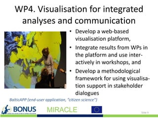 WP4. Visualisation for integrated
analyses and communication
• Develop a web-based
visualisation platform,
• Integrate results from WPs in
the platform and use inter-
actively in workshops, and
• Develop a methodological
framework for using visualisa-
tion support in stakeholder
dialogues
Slide 9
BalticAPP (end-user application, ”citizen science”)
 