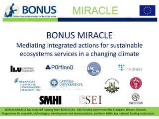 BONUS-MIRACLE has received funding from BONUS (Art. 185) funded jointly from the European Union’s Seventh
Programme for research, technological development and demonstration, and from Baltic Sea national funding institutions
BONUS MIRACLE
Mediating integrated actions for sustainable
ecosystems services in a changing climate
1
 