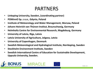 PARTNERS
• Linkoping University, Sweden, (coordinating partner)
• POMinnO Sp. z o.o., Gdynia, Poland
• Institute of Meteorology and Water Management, Warsaw, Poland
• Johann Heinrich von Thünen-Institut, Braunschweig, Germany
• Helmholtz Centre for Environmental Research, Magdeburg, Germany
• University of Latvia, Riga, Latvia
• Latvia University of Agriculture, Jelgava, Latvia
• University of Copenhagen, Denmark
• Swedish Meteorological and Hydrological Institute, Norrkoping, Sweden
• Stockholm Environment Institute, Sweden
• Swedish International Centre of Education for Sustainable Development,
Uppsala University, Sweden.
Slide 13
 
