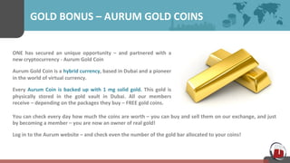 GOLD 
BONUS 
– 
AURUM 
GOLD 
COINS 
ONE 
has 
secured 
an 
unique 
opportunity 
– 
and 
partnered 
with 
a 
new 
cryptocurrency 
-­‐ 
Aurum 
Gold 
Coin 
Aurum 
Gold 
Coin 
is 
a 
hybrid 
currency, 
based 
in 
Dubai 
and 
a 
pioneer 
in 
the 
world 
of 
virtual 
currency. 
Every 
Aurum 
Coin 
is 
backed 
up 
with 
1 
mg 
solid 
gold. 
This 
gold 
is 
physically 
stored 
in 
the 
gold 
vault 
in 
Dubai. 
All 
our 
members 
receive 
– 
depending 
on 
the 
packages 
they 
buy 
– 
FREE 
gold 
coins. 
You 
can 
check 
every 
day 
how 
much 
the 
coins 
are 
worth 
– 
you 
can 
buy 
and 
sell 
them 
on 
our 
exchange, 
and 
just 
by 
becoming 
a 
member 
– 
you 
are 
now 
an 
owner 
of 
real 
gold! 
Log 
in 
to 
the 
Aurum 
website 
– 
and 
check 
even 
the 
number 
of 
the 
gold 
bar 
allocated 
to 
your 
coins! 
 