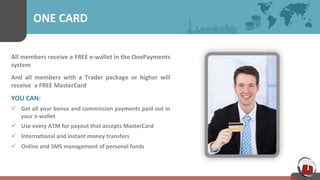 ONE 
CARD 
All 
members 
receive 
a 
FREE 
e-­‐wallet 
in 
the 
OnePayments 
system 
And 
all 
members 
with 
a 
Trader 
package 
or 
higher 
will 
receive 
a 
FREE 
MasterCard 
YOU 
CAN: 
ü Get 
all 
your 
bonus 
and 
commission 
payments 
paid 
out 
in 
your 
e-­‐wallet 
ü Use 
every 
ATM 
for 
payout 
that 
accepts 
MasterCard 
ü Interna7onal 
and 
instant 
money 
transfers 
ü Online 
and 
SMS 
management 
of 
personal 
funds 
 