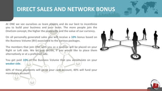 DIRECT 
SALES 
AND 
NETWORK 
BONUS 
At 
ONE 
we 
see 
ourselves 
as 
team 
players 
and 
do 
our 
best 
to 
incen7vize 
you 
to 
build 
your 
business 
and 
your 
team. 
The 
more 
people 
join 
the 
OneCoin 
concept, 
the 
higher 
the 
popularity 
and 
the 
value 
of 
our 
currency. 
On 
all 
personally 
generated 
sales 
you 
will 
receive 
a 
10% 
bonus 
based 
on 
the 
Business 
Volume 
(BV) 
associated 
to 
the 
various 
packages. 
The 
members 
that 
join 
ONE 
with 
you 
as 
a 
sponsor 
will 
be 
placed 
on 
your 
Right 
or 
Len 
side. 
We 
let 
you 
decide, 
if 
you 
would 
like 
to 
place 
them 
alterna7vely 
or 
at 
a 
preferred 
side. 
You 
get 
paid 
10% 
of 
the 
Business 
Volume 
that 
you 
accumulate 
on 
your 
weaker 
side. 
60% 
of 
these 
payments 
will 
go 
to 
your 
cash 
account, 
40% 
will 
fund 
your 
mandatory 
account. 
 