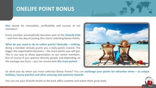 ONELIFE 
POINT 
BONUS 
One 
stands 
for 
innova7on, 
profitability 
and 
success 
of 
our 
members! 
Every 
member 
automa7cally 
becomes 
part 
of 
the 
OneLife 
Club 
– 
and 
from 
the 
day 
of 
joining 
One 
starts 
collec7ng 
Bonus 
Points. 
What 
do 
you 
need 
to 
do 
to 
collect 
points? 
Basically 
– 
nothing. 
Being 
a 
member 
already 
grants 
you 
a 
daily 
points 
reward. 
The 
bigger 
the 
organiza7on 
becomes 
– 
the 
more 
points 
you 
will 
get. 
This 
is 
our 
way 
to 
show 
apprecia7on 
to 
our 
senior 
members. 
But 
of 
course 
if 
you 
sponsor 
directly 
people 
and 
depending 
on 
the 
package 
you 
have 
– 
you 
can 
accumulate 
65x 
more 
points! 
So 
what 
you 
do 
when 
you 
have 
collected 
Bonus 
Points? 
You 
can 
exchange 
your 
points 
for 
aUrac7ve 
items 
– 
as 
unique 
holidays, 
luxury 
watches 
and 
other 
amazing 
and 
exclusive 
rewards. 
You 
can 
see 
your 
OneLife 
Points 
in 
the 
back 
office 
any7me 
and 
watch 
them 
grow 
daily. 
 