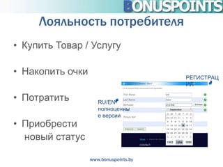 Лояльность потребителя
• Купить Товар / Услугу

• Накопить очки                        РЕГИСТРАЦ
                                       ИЯ

• Потратить          RU/EN
                     полноценны
                     е версии
• Приобрести
  новый статус

                  www.bonuspoints.by
 