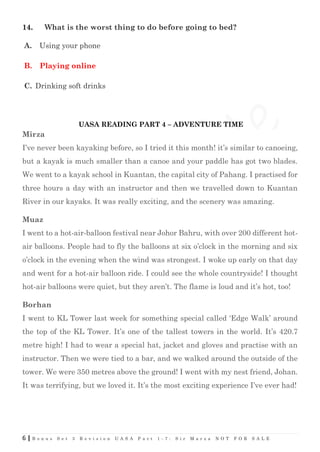 6 | B o n u s S e t 3 R e v i s i o n U A S A P a r t 1 - 7 : S i r M a r z a N O T F O R S A L E
14. What is the worst thing to do before going to bed?
A. Using your phone
B. Playing online
C. Drinking soft drinks
UASA READING PART 4 – ADVENTURE TIME
Mirza
I’ve never been kayaking before, so I tried it this month! it’s similar to canoeing,
but a kayak is much smaller than a canoe and your paddle has got two blades.
We went to a kayak school in Kuantan, the capital city of Pahang. I practised for
three hours a day with an instructor and then we travelled down to Kuantan
River in our kayaks. It was really exciting, and the scenery was amazing.
Muaz
I went to a hot-air-balloon festival near Johor Bahru, with over 200 different hot-
air balloons. People had to fly the balloons at six o’clock in the morning and six
o’clock in the evening when the wind was strongest. I woke up early on that day
and went for a hot-air balloon ride. I could see the whole countryside! I thought
hot-air balloons were quiet, but they aren’t. The flame is loud and it’s hot, too!
Borhan
I went to KL Tower last week for something special called ‘Edge Walk’ around
the top of the KL Tower. It’s one of the tallest towers in the world. It’s 420.7
metre high! I had to wear a special hat, jacket and gloves and practise with an
instructor. Then we were tied to a bar, and we walked around the outside of the
tower. We were 350 metres above the ground! I went with my nest friend, Johan.
It was terrifying, but we loved it. It’s the most exciting experience I’ve ever had!
 
