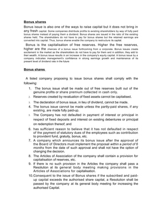 Bonus shares
Bonus issue is also one of the ways to raise capital but it does not bring in
any fresh capital. Some companies distribute profits to existing shareholders by way of fully paid
bonus shares instead of paying them a dividend. Bonus shares are issued in the ratio of the existing
shares held. The shareholders do not have to pay for bonus shares but the retained earnings are
converted into capital. Thus, bonus shares enable the company to restructure its capital.

Bonus is the capitalisation of free reserves. Higher the free reserves,
higher are the chances of a bonus issue forthcoming from a corporate. Bonus issues create
excitement in the market as the shareholders do not have to pay for them and in addition, they add to
their wealth. A bonus issue results in an increase in the company's equity capital. A bonus issue by a
company indicates management's confidence in strong earnings growth and maintenance of its
present level of dividend rate in the future

Bonus shares
A listed company proposing to issue bonus shares shall comply with the
following:
1.
2.

The bonus issue shall be made out of free reserves built out of the
genuine profits or share premium collected in cash only.
Reserves created by revaluation of fixed assets cannot be capitalised.

The declaration of bonus issue, in lieu of dividend, cannot be made.
4. The bonus issue cannot be made unless the partly-paid shares, if any
existing, are made fully paid-up.
5. The Company has not defaulted in payment of interest or principal in
respect of fixed deposits and interest on existing debentures or principal
on redemption thereof; and
3.

6. has sufficient reason to believe that it has not defaulted in respect
of the payment of statutory dues of the employees such as contribution
to provident fund, gratuity, bonus, etc.
7. A company which announces its bonus issue after the approval of
the Board of Directors must implement the proposal within a period of 6
months from the date of such approval and shall not have the option of
changing the decision.
8. The Articles of Association of the company shall contain a provision for
capitalisation of reserves, etc.
9. If there is no such provision in the Articles the company shall pass a
Resolution at its general body meeting making provisions in the
Articles of Associations for capitalisation.
10. Consequent to the issue of Bonus shares if the subscribed and paidup capital exceeds the authorised share capital, a Resolution shall be
passed by the company at its general body meeting for increasing the
authorised Capital.

 