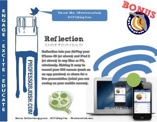 Tweet Me: @ProfessorJosh
                                    #CFLBlogCon




                     Reflection
                   Reflection lets you AirPlay your
                   iPhone 4S (or above) and iPad 2
                   (or above) to any Mac or PC,
                   wirelessly. Making it easy to
                   record your iOS screen (such as
                   an app preview) or share for a
                   live presentation (what you are
                   seeing on your mobile screen).




Bonus: Reflectionapp.com - #CFLBlogCon – ProfessorJosh.com
 