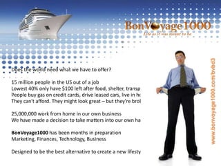 Does the world need what we have to offer?15 million people in the US out of a jobLowest 40% only have $100 left after food, shelter, transportationPeople buy gas on credit cards, drive leased cars, live in housesThey can't afford. They might look great – but they're broke. 25,000,000 work from home in our own businessWe have made a decision to take matters into our own handsBonVoyage1000 has been months in preparationMarketing, Finances, Technology, BusinessDesigned to be the best alternative to create a new lifestyle!  www.bonvoyage1000.com/bvbd3
