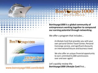 BonVoyage1000 is a global community of entrepreneurs working together to compoundour earning potential through networking. We offer a program that includes...A Lifestyle Card that provides you with yourown personal Online Travel Center, Personal Concierge service, and significant discounts on international leisure and business travel. We also offer an unique financial opportunityto earn unlimited $1,000 commissionsover and over again! 	Let's quickly review the BonVoyage1000 Lifestyle Card first...www.bonvoyage1000.com/bvbd3