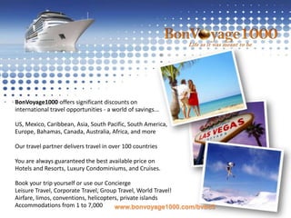 BonVoyage1000 offers significant discounts on international travel opportunities - a world of savings...US, Mexico, Caribbean, Asia, South Pacific, South America,Europe, Bahamas, Canada, Australia, Africa, and moreOur travel partner delivers travel in over 100 countriesYou are always guaranteed the best available price onHotels and Resorts, Luxury Condominiums, and Cruises.Book your trip yourself or use our ConciergeLeisure Travel, Corporate Travel, Group Travel, World Travel!Airfare, limos, conventions, helicopters, private islandsAccommodations from 1 to 7,000www.bonvoyage1000.com/bvbd3