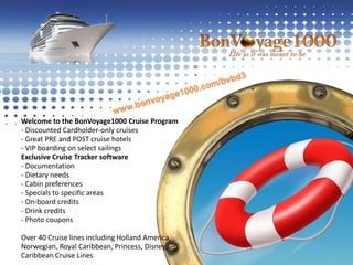 www.bonvoyage1000.com/bvbd3Welcome to the BonVoyage1000 Cruise Program- Discounted Cardholder-only cruises- Great PRE and POST cruise hotels- VIP boarding on select sailingsExclusive Cruise Tracker software- Documentation- Dietary needs- Cabin preferences- Specials to specific areas- On-board credits- Drink credits- Photo couponsOver 40 Cruise lines including Holland America, Norwegian, Royal Caribbean, Princess, Disney, Caribbean Cruise Lines