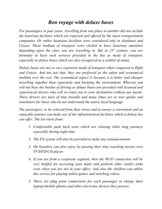 Bon voyage with deluxe buses
For passengers in past years, travelling from one place to another did not include
the luxurious facilities which are expected and offered by the latest transportation
companies. Or rather luxurious facilities were considered only in Airplanes and
Cruzes. These medium of transport were clichéd to have luxurious amenities
depending upon the class you are travelling in. But in 21st century, you are
fortunate to have such services provided in the bus as mode of transport,
especially in deluxe buses which are also recognized as a symbol of status.

Deluxe buses are not so very expensive mode of transport when compared to flight
and Cruzes. And not just that, they are preferred as the safest and economical
medium over the rest. The economical aspect is because it is better and cheaper
travelling together than separately and harming the environment. Whereas you
will not bear the burden of driving as deluxe buses are provided with licensed and
experienced drivers who will en route you to your destination without any hassle.
These drivers are most of time friendly and many times act as tour guides and
translators for those who do not understand the native local language.

The passengers, to be relieved from their stress and to ensure a convenient and an
enjoyable journey can make use of the infrastructural facilities which a deluxe bus
can offer. The list starts from:

      1. Comfortable push back seats which are relaxing while long journeys
         especially during night time.

      2. The PA system will also be provided to make any announcements.

      3. On boarders can also enjoy by passing their time watching movies over
         TV/DVD/CD player.

      4. If you are from a corporate segment, then the Wi-Fi connection will be
         very helpful for accessing your mails and perform other sundry tasks
         even when you are not in your office. And also the children can utilize
         this service for playing online games and watching videos.

      5. There are plug point connections for each passenger to charge their
         laptops/mobile phones and other electronic devices they possess.
 