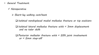 • General Treatment
 Nonoperative
 Short-leg walking cast/boot
 Isolated nondisplaced medial malleolus fracture or tip avulsions
 Isolated lateral malleolus fracture with < 3mm displacement
and no talar shift
 Posterior malleolar fracture with < 25% joint involvement
or < 2mm step-off
 