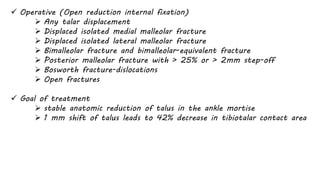  Operative (Open reduction internal fixation)
 Any talar displacement
 Displaced isolated medial malleolar fracture
 Displaced isolated lateral malleolar fracture
 Bimalleolar fracture and bimalleolar-equivalent fracture
 Posterior malleolar fracture with > 25% or > 2mm step-off
 Bosworth fracture-dislocations
 Open fractures
 Goal of treatment
 stable anatomic reduction of talus in the ankle mortise
 1 mm shift of talus leads to 42% decrease in tibiotalar contact area
 