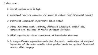  Outcomes
 overall success rate is high
 prolonged recovery expected (2 years to obtain final functional result)
 significant functional impairment often noted
 worse outcomes with: smoking, decreased education, alcohol use,
increased age, presence of medial malleolar fracture
 ORIF superior to closed treatment of bimalleolar fractures
 In Lauge-Hansen supination-adduction fractures, restoration of marginal
impaction of the anteromedial tibial plafond leads to optimal functional
results after surgery
 