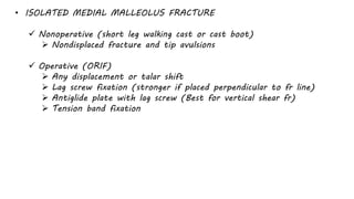 • ISOLATED MEDIAL MALLEOLUS FRACTURE
 Nonoperative (short leg walking cast or cast boot)
 Nondisplaced fracture and tip avulsions
 Operative (ORIF)
 Any displacement or talar shift
 Lag screw fixation (stronger if placed perpendicular to fr line)
 Antiglide plate with lag screw (Best for vertical shear fr)
 Tension band fixation
 