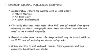• ISOLATED LATERAL MALLEOLUS FRACTURE
 Nonoperative (short leg walking cast vs cast boot)
 intact mortise
 no talar shift
 < 3mm displacement
 Classically fractures with more than 4-5 mm of medial clear space
widening on stress radiographs have been considered unstable and
need to be treated surgically
 Recent studies have shown the deep deltoid may be intact with up
to 8-10 mm of widening on stress radiographs
 if the mortise is well reduced, results from operative and non-
operative treatment are similar
 