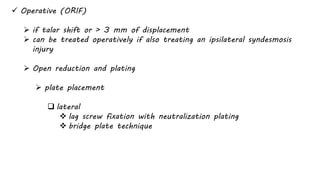  Operative (ORIF)
 if talar shift or > 3 mm of displacement
 can be treated operatively if also treating an ipsilateral syndesmosis
injury
 Open reduction and plating
 plate placement
 lateral
 lag screw fixation with neutralization plating
 bridge plate technique
 