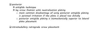  posterior
 antiglide technique
 lag screw fixation with neutralization plating
o most common disadvantage of using posterior antiglide plating
is peroneal irritation if the plate is placed too distally
o posterior antiglide plating is biomechanically superior to lateral
plate placement
 intramedullary retrograde screw placement
 