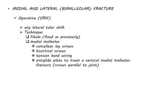 • MEDIAL AND LATERAL (BIMALLEOLAR) FRACTURE
 Operative (ORIF)
 any lateral talar shift
 Technique:
 Fibula (fixed as previously)
 medial malleolus
 cancellous lag screws
 bicortical screws
 tension band wiring
 antiglide plate to treat a vertical medial malleolus
fracture (screws parallel to joint)
 