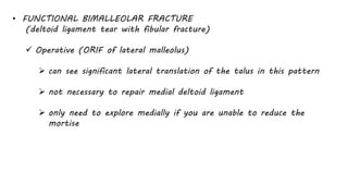 • FUNCTIONAL BIMALLEOLAR FRACTURE
(deltoid ligament tear with fibular fracture)
 Operative (ORIF of lateral malleolus)
 can see significant lateral translation of the talus in this pattern
 not necessary to repair medial deltoid ligament
 only need to explore medially if you are unable to reduce the
mortise
 
