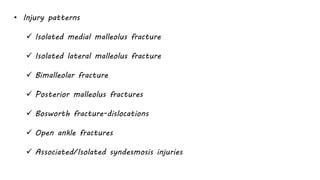 • Injury patterns
 Isolated medial malleolus fracture
 Isolated lateral malleolus fracture
 Bimalleolar fracture
 Posterior malleolus fractures
 Bosworth fracture-dislocations
 Open ankle fractures
 Associated/Isolated syndesmosis injuries
 