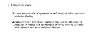 Syndesmosis injury
 stress examination of syndesmosis still required after posterior
malleolar fixation
 posteroinferior tibiofibular ligament may remain attached to
posterior malleolus and syndesmotic stability may be restored
with isolated posterior malleolar fixation
 