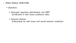 • OPEN ANKLE FRACTURE
 Operative
 Emergent operative debridement and ORIF
 indicated if soft tissue conditions allow
 External fixation
 According to soft tissue and overall patient conditions.
 