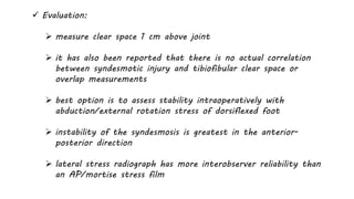  Evaluation:
 measure clear space 1 cm above joint
 it has also been reported that there is no actual correlation
between syndesmotic injury and tibiofibular clear space or
overlap measurements
 best option is to assess stability intraoperatively with
abduction/external rotation stress of dorsiflexed foot
 instability of the syndesmosis is greatest in the anterior-
posterior direction
 lateral stress radiograph has more interobserver reliability than
an AP/mortise stress film
 