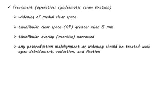  Treatment (operative: syndesmotic screw fixation)
 widening of medial clear space
 tibiofibular clear space (AP) greater than 5 mm
 tibiofibular overlap (mortise) narrowed
 any postreduction malalignment or widening should be treated with
open debridement, reduction, and fixation
 