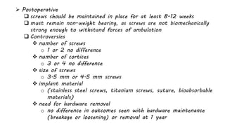  Postoperative
 screws should be maintained in place for at least 8-12 weeks
 must remain non-weight bearing, as screws are not biomechanically
strong enough to withstand forces of ambulation
 Controversies
 number of screws
o 1 or 2 no difference
 number of cortices
o 3 or 4 no difference
 size of screws
o 3.5 mm or 4.5 mm screws
 implant material
o (stainless steel screws, titanium screws, suture, bioabsorbable
materials)
 need for hardware removal
o no difference in outcomes seen with hardware maintenance
(breakage or loosening) or removal at 1 year
 