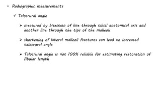 • Radiographic measurements
 Talocrural angle
 measured by bisection of line through tibial anatomical axis and
another line through the tips of the malleoli
 shortening of lateral malleoli fractures can lead to increased
talocrural angle
 Talocrural angle is not 100% reliable for estimating restoration of
fibular length
 