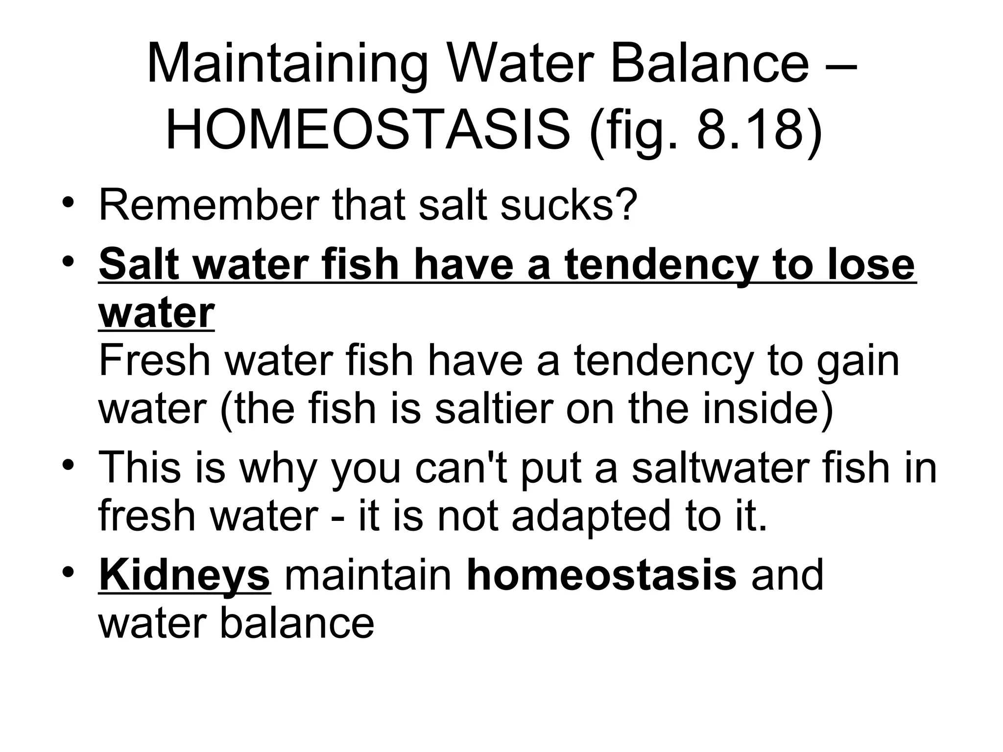 Maintaining Water Balance –
    HOMEOSTASIS (fig. 8.18)
• Remember that salt sucks?
• Salt water fish have a tendency to lose
  water
  Fresh water fish have a tendency to gain
  water (the fish is saltier on the inside)
• This is why you can't put a saltwater fish in
  fresh water - it is not adapted to it.
• Kidneys maintain homeostasis and
  water balance
 
