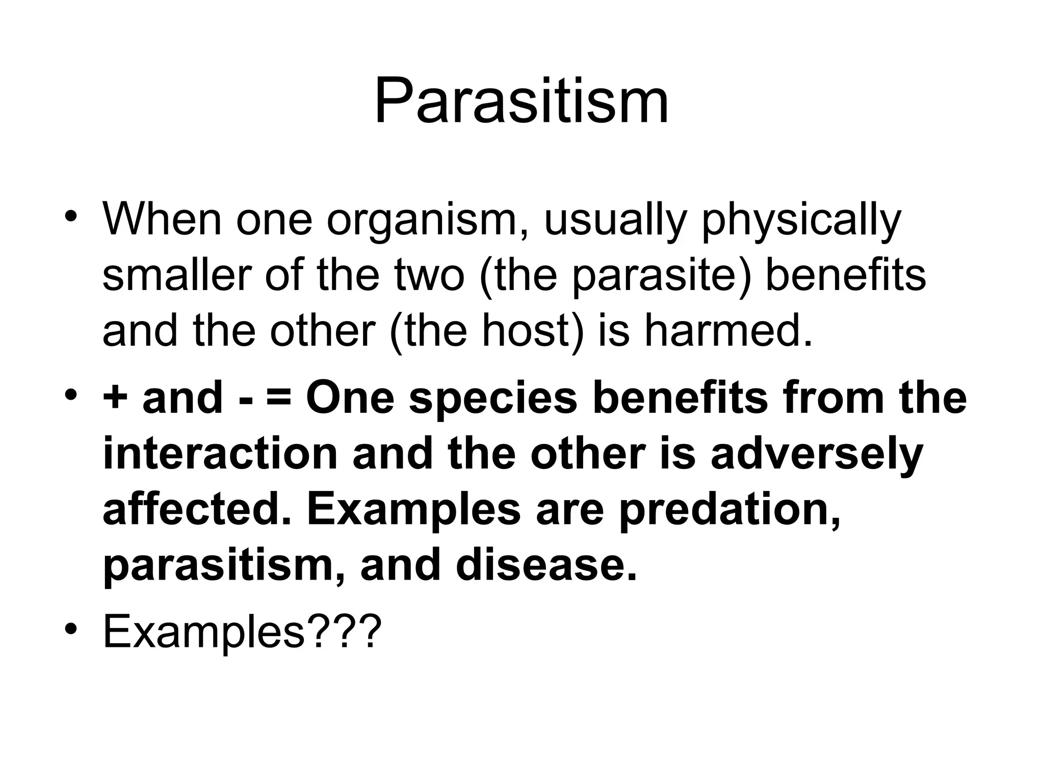 Parasitism
• When one organism, usually physically
  smaller of the two (the parasite) benefits
  and the other (the host) is harmed.
• + and - = One species benefits from the
  interaction and the other is adversely
  affected. Examples are predation,
  parasitism, and disease.
• Examples???
 
