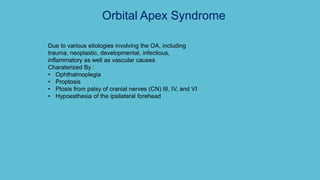Orbital Apex Syndrome
Due to various etiologies involving the OA, including
trauma, neoplastic, developmental, infectious,
inflammatory as well as vascular causes
Charaterized By :
• Ophthalmoplegia
• Proptosis
• Ptosis from palsy of cranial nerves (CN) III, IV, and VI
• Hypoesthesia of the ipsilateral forehead
 