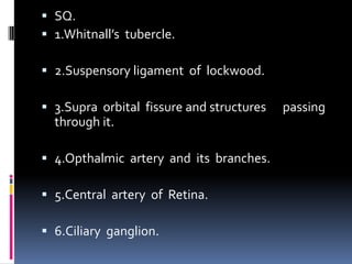  SQ.
 1.Whitnall’s tubercle.
 2.Suspensory ligament of lockwood.
 3.Supra orbital fissure and structures passing
through it.
 4.Opthalmic artery and its branches.
 5.Central artery of Retina.
 6.Ciliary ganglion.
 