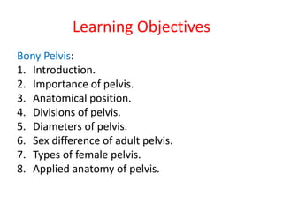 Learning Objectives
Bony Pelvis:
1. Introduction.
2. Importance of pelvis.
3. Anatomical position.
4. Divisions of pelvis.
5. Diameters of pelvis.
6. Sex difference of adult pelvis.
7. Types of female pelvis.
8. Applied anatomy of pelvis.
 