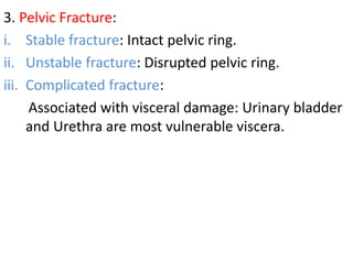 3. Pelvic Fracture:
i. Stable fracture: Intact pelvic ring.
ii. Unstable fracture: Disrupted pelvic ring.
iii. Complicated fracture:
Associated with visceral damage: Urinary bladder
and Urethra are most vulnerable viscera.
 