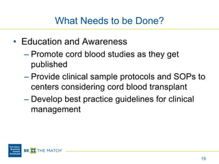 What Needs to be Done?
• Education and Awareness
– Promote cord blood studies as they get
published
– Provide clinical sample protocols and SOPs to
centers considering cord blood transplant
– Develop best practice guidelines for clinical
management
19
 