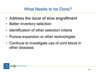 What Needs to be Done?
• Address the issue of slow engraftment
• Better inventory selection
• Identification of other selection criteria
• Pursue expansion or other technologies
• Continue to investigate use of cord blood in
other diseases
20
 