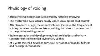Physiology of voiding
• Bladder filling in neonates is followed by reflexive emptying
• This micturition cycle occurs hourly under sacral spinal cord control
• After 6 months of age, the urinary volumes increase, the frequency of
voiding decreases as the control of voiding shifts from the sacral cord
to the pontine voiding center
• Brain maturation and development, leads to bladder and urinary
sphincter control to inhibit involuntary voiding
• At 2 years the child develops conscious sensation of bladder fullness
and has urge incontinence
 