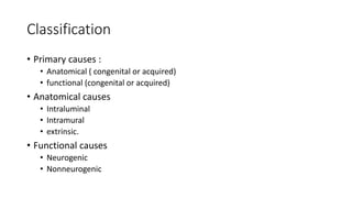 Classification
• Primary causes :
• Anatomical ( congenital or acquired)
• functional (congenital or acquired)
• Anatomical causes
• Intraluminal
• Intramural
• extrinsic.
• Functional causes
• Neurogenic
• Nonneurogenic
 