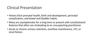 Clinical Presentation
• History Elicit prenatal health, birth and development, perinatal
complication, and bowel and bladder habits.
• Many are asymptomatic for a long time or present with constitutional
features that often are misleading to an unsuspecting practitioner
• Acute or chronic urinary retention, overflow incontinence, UTI, or
renal failure.
 