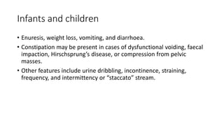 Infants and children
• Enuresis, weight loss, vomiting, and diarrhoea.
• Constipation may be present in cases of dysfunctional voiding, faecal
impaction, Hirschsprung’s disease, or compression from pelvic
masses.
• Other features include urine dribbling, incontinence, straining,
frequency, and intermittency or “staccato” stream.
 