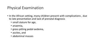 Physical Examination
• In the African setting, many children present with complications , due
to late presentation and lack of prenatal diagnosis
• small stature for age,
• anaemia,
• gross pitting pedal oedema,
• ascites, and
• abdominal masses
 