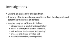 Investigations
• Depend on availability and condition
• A variety of tests may be required to confirm the diagnosis and
determine the extent of damage
• Imaging may be sufficient to define:
• site and extent of an obstructing pathology;
• extent of urinary tract reaction to the BOO
• split and total renal function and scarring;
• presence and degree of reflux; and
• associated anomalies, where present.
 