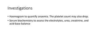 Investigations
• Haemogram to quantify anaemia. The platelet count may also drop.
• Serum biochemistry to assess the electrolytes, urea, creatinine, and
acid-base balance
 