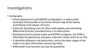 Investigations
• Scintigraphy
• Dimercaptosuccinic acid (DMSA) scintigraphy is a radionuclide
technique that provides a functional cortical map of the kidney,
quantifying renal tubular cell mass.
• Useful for identifying scars of reflux nephropathy and estimating
differential function, provided there is no obstruction.
• Diethylenetriamine penta-acetic acid (DTPA) scintigram, the DTPA is
filtered by the glomerulus and gives a dynamic study similar to an IVU.
• It identifies dilatation and obstruction, and in the latter stages of the
study it can give information concerning reflux.
• Differential renal function can also be quantified.
 